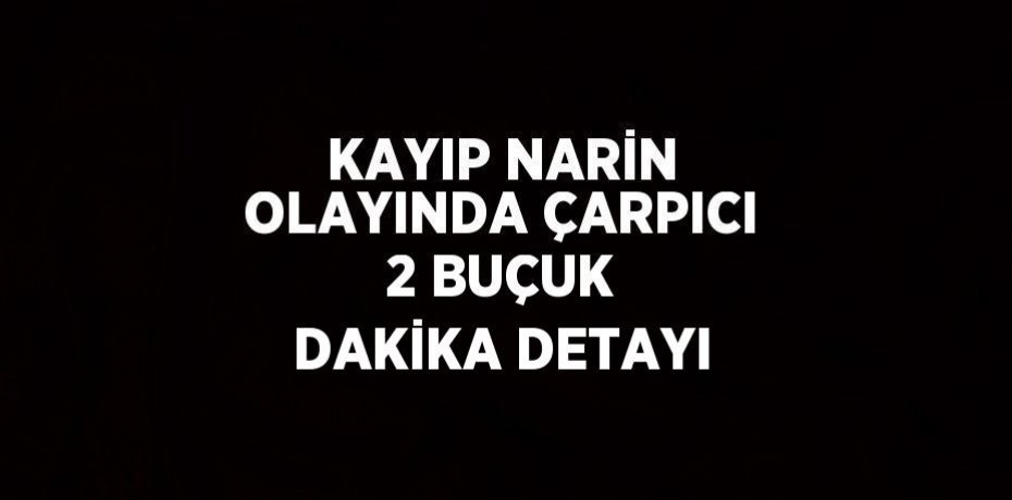 KAYIP NARİN OLAYINDA ÇARPICI 2 BUÇUK DAKİKA DETAYI