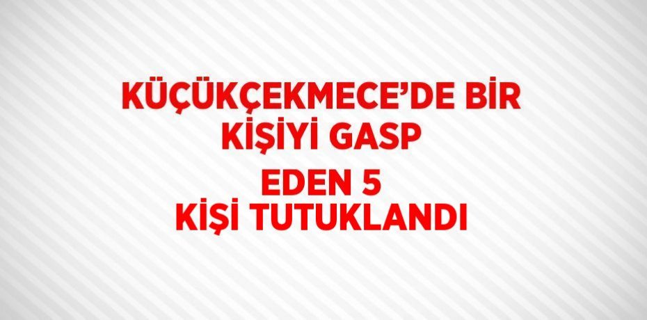 KÜÇÜKÇEKMECE’DE BİR KİŞİYİ GASP EDEN 5 KİŞİ TUTUKLANDI