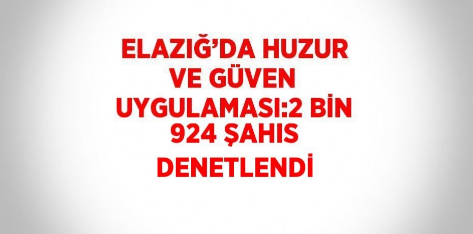 ELAZIĞ’DA HUZUR VE GÜVEN UYGULAMASI:2 BİN 924 ŞAHIS DENETLENDİ