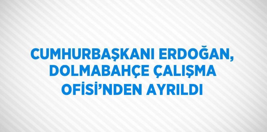 CUMHURBAŞKANI ERDOĞAN, DOLMABAHÇE ÇALIŞMA OFİSİ’NDEN AYRILDI