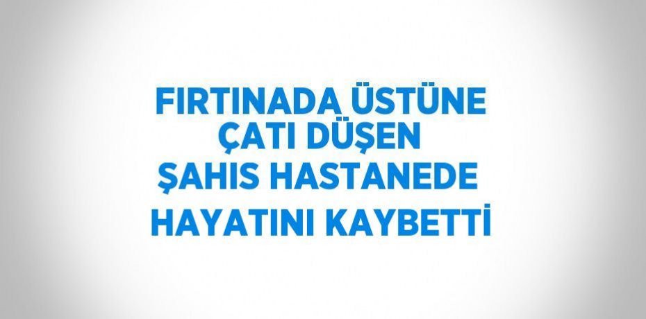 FIRTINADA ÜSTÜNE ÇATI DÜŞEN ŞAHIS HASTANEDE HAYATINI KAYBETTİ