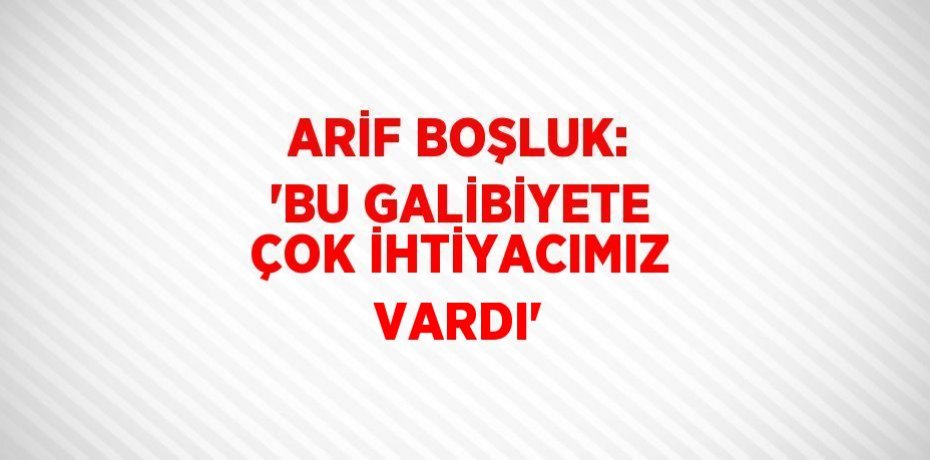 ARİF BOŞLUK: 'BU GALİBİYETE ÇOK İHTİYACIMIZ VARDI'