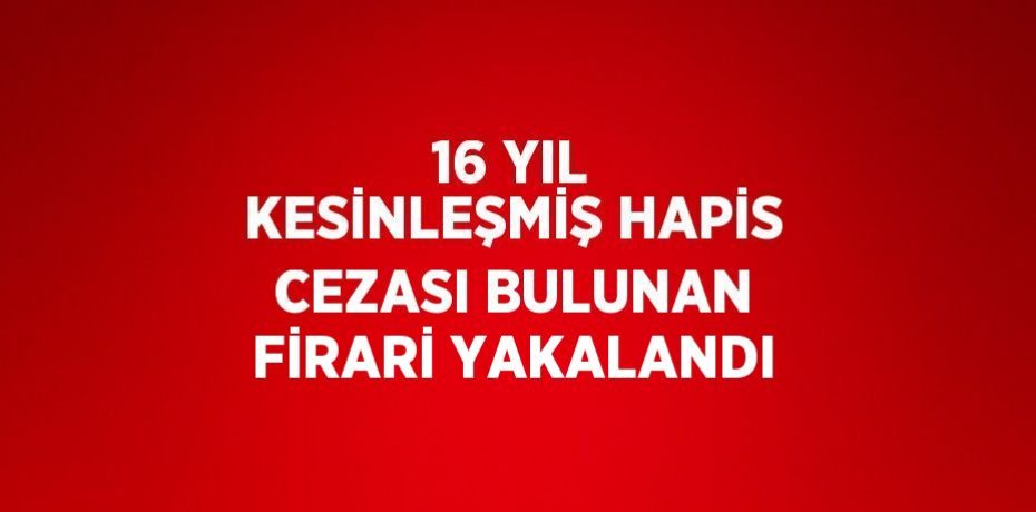 16 YIL KESİNLEŞMİŞ HAPİS CEZASI BULUNAN FİRARİ YAKALANDI