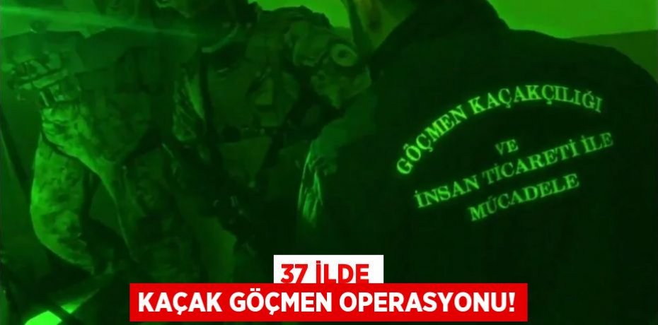 37 İLDE KAÇAK GÖÇMEN OPERASYONU!