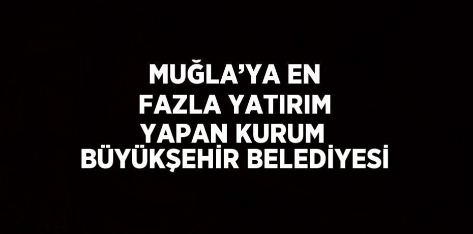 MUĞLA’YA EN FAZLA YATIRIM YAPAN KURUM BÜYÜKŞEHİR BELEDİYESİ