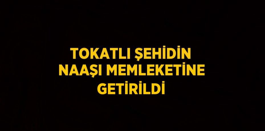 TOKATLI ŞEHİDİN NAAŞI MEMLEKETİNE GETİRİLDİ