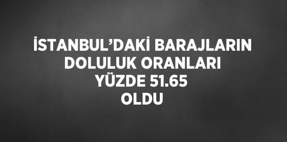 İSTANBUL’DAKİ BARAJLARIN DOLULUK ORANLARI YÜZDE 51.65 OLDU