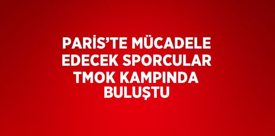 PARİS’TE MÜCADELE EDECEK SPORCULAR TMOK KAMPINDA BULUŞTU
