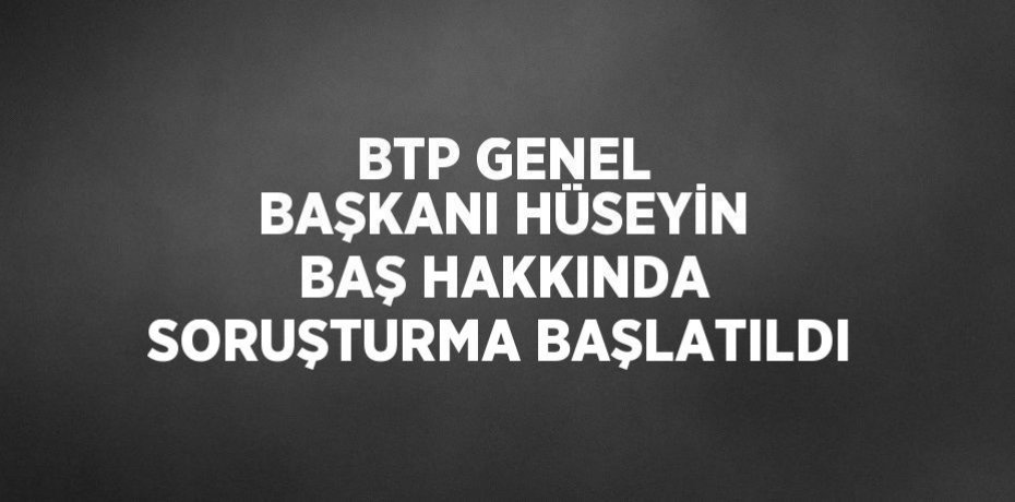 BTP GENEL BAŞKANI HÜSEYİN BAŞ HAKKINDA SORUŞTURMA BAŞLATILDI