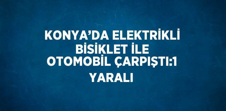 KONYA’DA ELEKTRİKLİ BİSİKLET İLE OTOMOBİL ÇARPIŞTI:1 YARALI