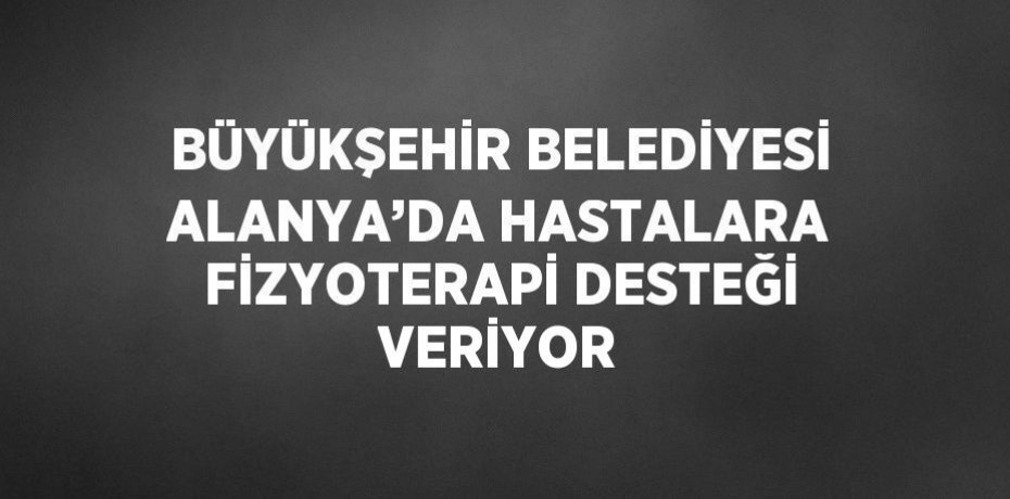 BÜYÜKŞEHİR BELEDİYESİ ALANYA’DA HASTALARA FİZYOTERAPİ DESTEĞİ VERİYOR