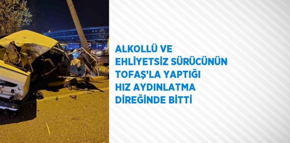 ALKOLLÜ VE EHLİYETSİZ SÜRÜCÜNÜN TOFAŞ’LA YAPTIĞI HIZ AYDINLATMA DİREĞİNDE BİTTİ