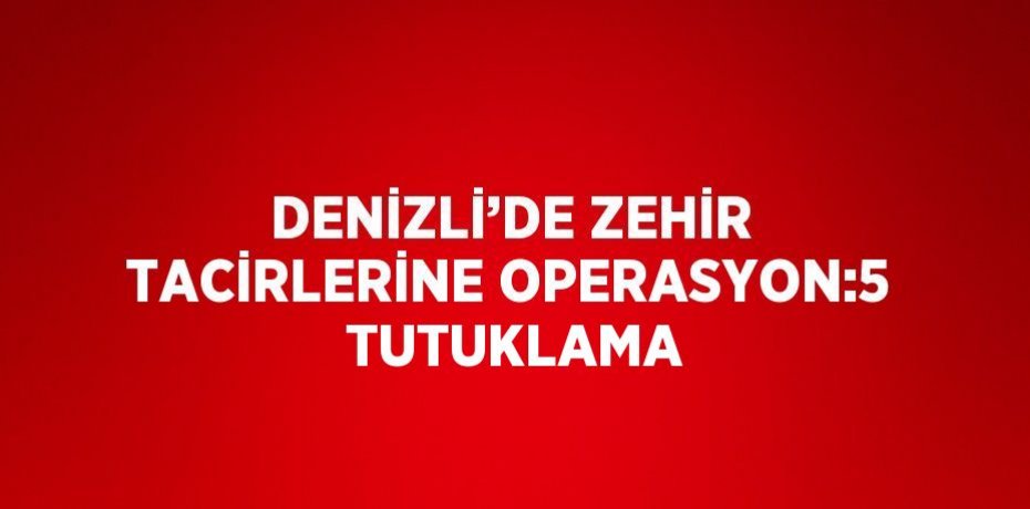 DENİZLİ’DE ZEHİR TACİRLERİNE OPERASYON:5  TUTUKLAMA