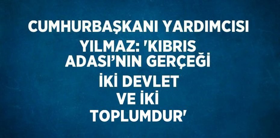 CUMHURBAŞKANI YARDIMCISI YILMAZ: 'KIBRIS ADASI’NIN GERÇEĞİ İKİ DEVLET VE İKİ TOPLUMDUR'