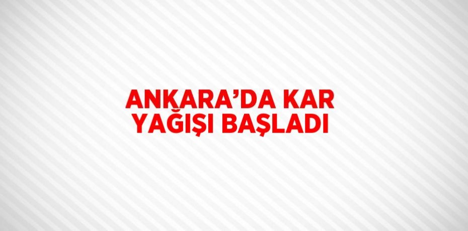 ANKARA’DA KAR YAĞIŞI BAŞLADI