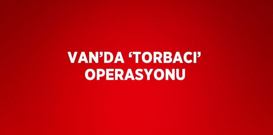 VAN’DA ‘TORBACI’ OPERASYONU