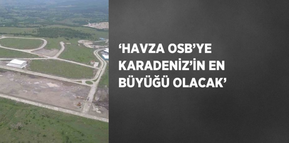 ‘HAVZA OSB’YE KARADENİZ’İN EN BÜYÜĞÜ OLACAK’
