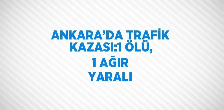 ANKARA’DA TRAFİK KAZASI:1 ÖLÜ, 1 AĞIR YARALI