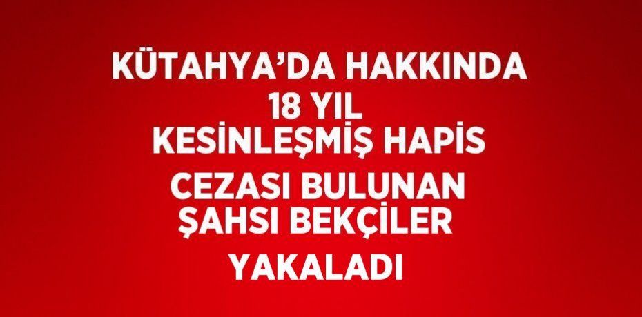 KÜTAHYA’DA HAKKINDA 18 YIL KESİNLEŞMİŞ HAPİS CEZASI BULUNAN ŞAHSI BEKÇİLER YAKALADI