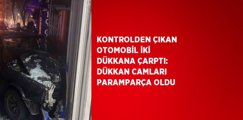 KONTROLDEN ÇIKAN OTOMOBİL İKİ DÜKKANA ÇARPTI: DÜKKAN CAMLARI PARAMPARÇA OLDU