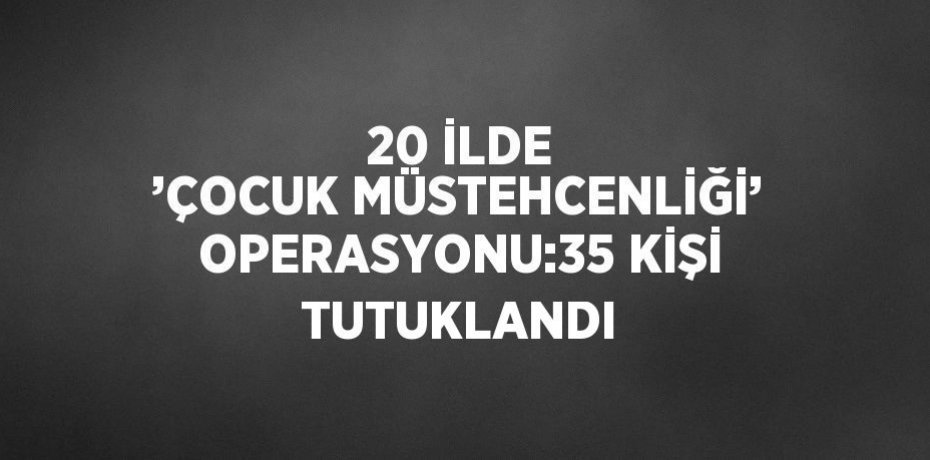 20 İLDE ’ÇOCUK MÜSTEHCENLİĞİ’ OPERASYONU:35 KİŞİ TUTUKLANDI