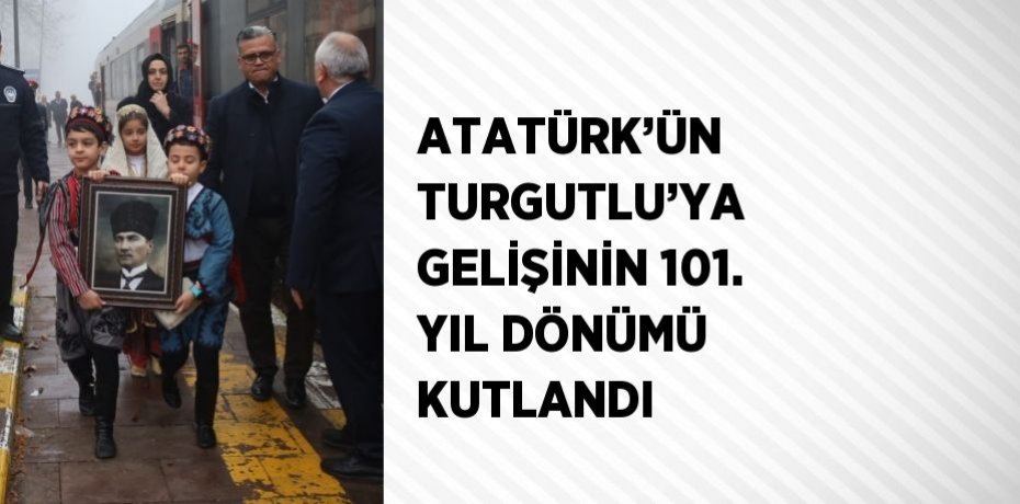 ATATÜRK’ÜN TURGUTLU’YA GELİŞİNİN 101. YIL DÖNÜMÜ KUTLANDI