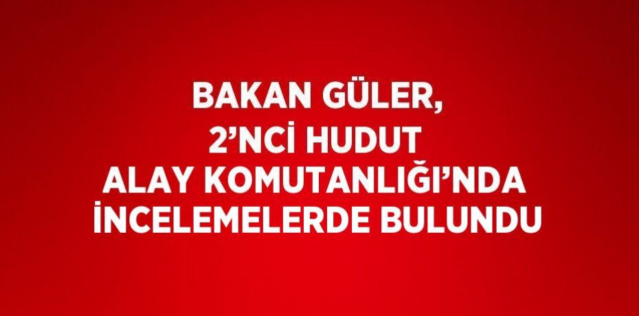 BAKAN GÜLER, 2’NCİ HUDUT ALAY KOMUTANLIĞI’NDA İNCELEMELERDE BULUNDU