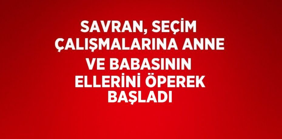SAVRAN, SEÇİM ÇALIŞMALARINA ANNE VE BABASININ ELLERİNİ ÖPEREK BAŞLADI