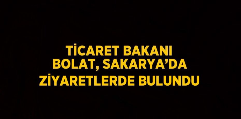 TİCARET BAKANI BOLAT, SAKARYA’DA ZİYARETLERDE BULUNDU