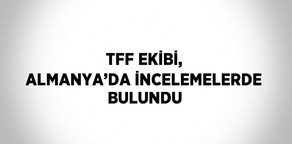 TFF EKİBİ, ALMANYA’DA İNCELEMELERDE BULUNDU