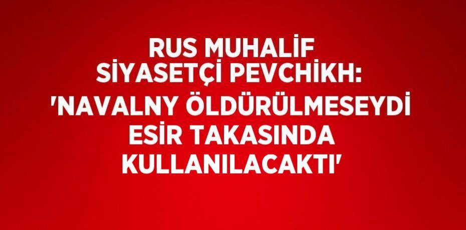 RUS MUHALİF SİYASETÇİ PEVCHİKH: 'NAVALNY ÖLDÜRÜLMESEYDİ ESİR TAKASINDA KULLANILACAKTI'