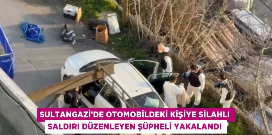 SULTANGAZİ’DE OTOMOBİLDEKİ KİŞİYE SİLAHLI SALDIRI DÜZENLEYEN ŞÜPHELİ YAKALANDI