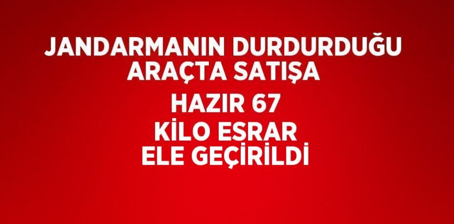 JANDARMANIN DURDURDUĞU ARAÇTA SATIŞA HAZIR 67 KİLO ESRAR ELE GEÇİRİLDİ