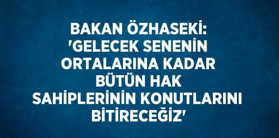 BAKAN ÖZHASEKİ: 'GELECEK SENENİN ORTALARINA KADAR BÜTÜN HAK SAHİPLERİNİN KONUTLARINI BİTİRECEĞİZ'