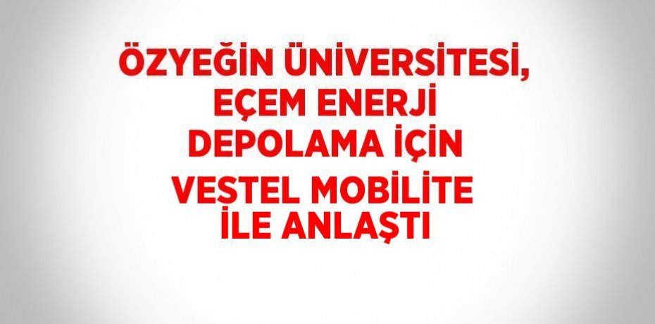 ÖZYEĞİN ÜNİVERSİTESİ, EÇEM ENERJİ DEPOLAMA İÇİN VESTEL MOBİLİTE İLE ANLAŞTI