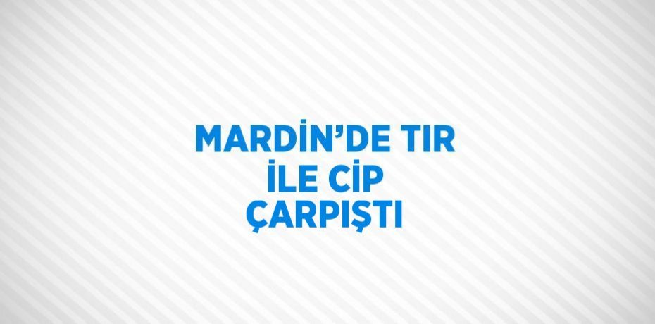 MARDİN’DE TIR İLE CİP ÇARPIŞTI