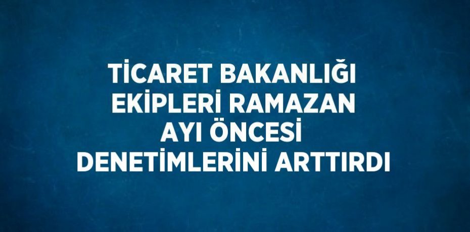 TİCARET BAKANLIĞI EKİPLERİ RAMAZAN AYI ÖNCESİ DENETİMLERİNİ ARTTIRDI