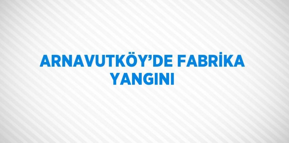 ARNAVUTKÖY’DE FABRİKA YANGINI