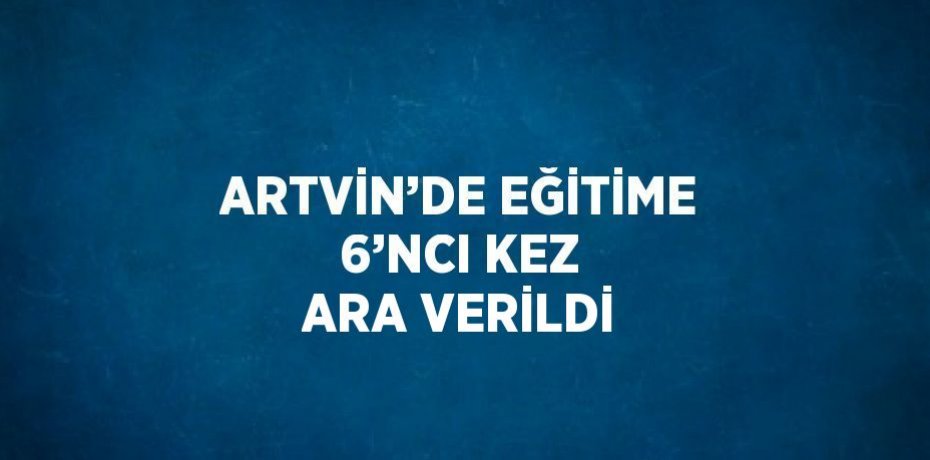 ARTVİN’DE EĞİTİME 6’NCI KEZ ARA VERİLDİ
