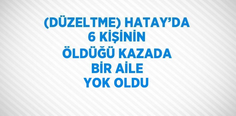 (DÜZELTME) HATAY’DA 6 KİŞİNİN ÖLDÜĞÜ KAZADA BİR AİLE YOK OLDU