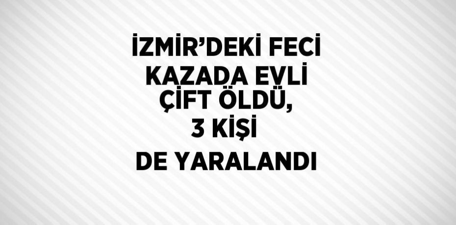İZMİR’DEKİ FECİ KAZADA EVLİ ÇİFT ÖLDÜ, 3 KİŞİ DE YARALANDI