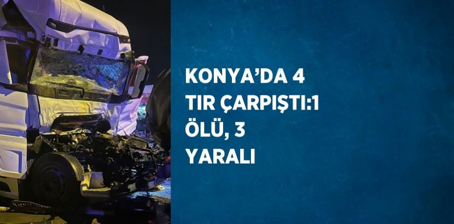 KONYA’DA 4 TIR ÇARPIŞTI:1 ÖLÜ, 3 YARALI