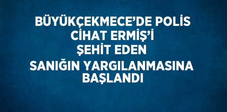 BÜYÜKÇEKMECE’DE POLİS CİHAT ERMİŞ’İ ŞEHİT EDEN SANIĞIN YARGILANMASINA BAŞLANDI