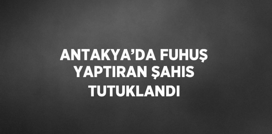 ANTAKYA’DA FUHUŞ YAPTIRAN ŞAHIS TUTUKLANDI