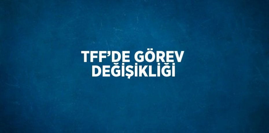 TFF’DE GÖREV DEĞİŞİKLİĞİ