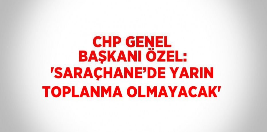 CHP GENEL BAŞKANI ÖZEL: 'SARAÇHANE’DE YARIN TOPLANMA OLMAYACAK'
