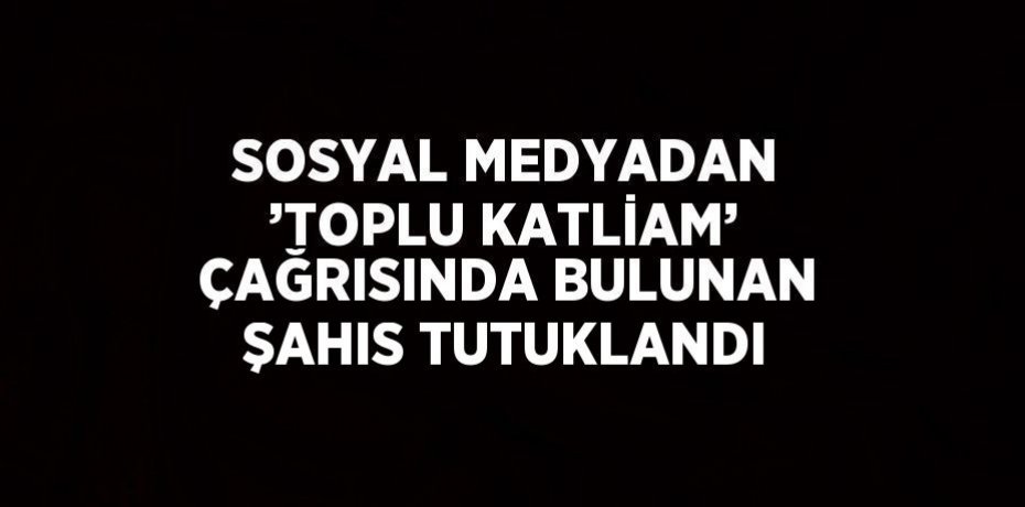 SOSYAL MEDYADAN ’TOPLU KATLİAM’ ÇAĞRISINDA BULUNAN ŞAHIS TUTUKLANDI