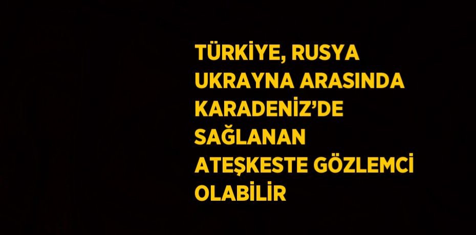 TÜRKİYE, RUSYA UKRAYNA ARASINDA KARADENİZ’DE SAĞLANAN ATEŞKESTE GÖZLEMCİ OLABİLİR