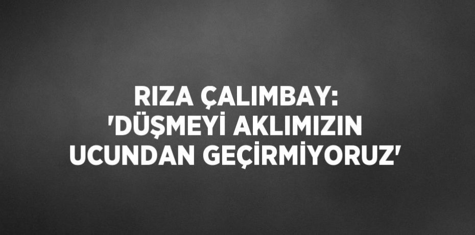 RIZA ÇALIMBAY: 'DÜŞMEYİ AKLIMIZIN UCUNDAN GEÇİRMİYORUZ'