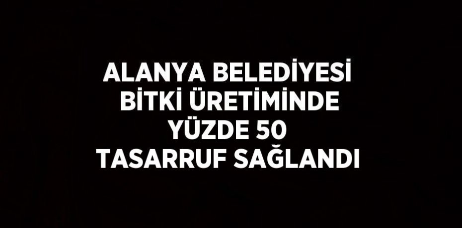 ALANYA BELEDİYESİ BİTKİ ÜRETİMİNDE YÜZDE 50 TASARRUF SAĞLANDI